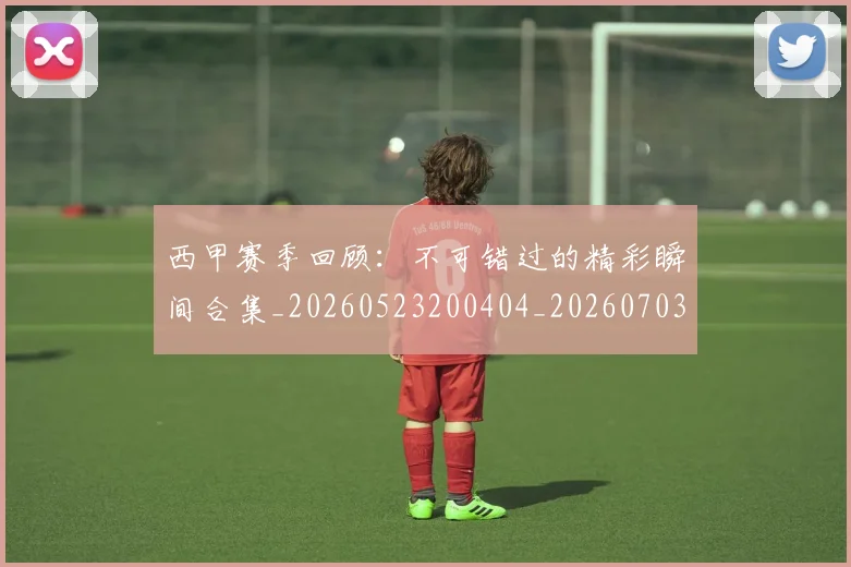西甲赛季回顾:不可错过的精彩瞬间合集_20260523200404_20260703181921