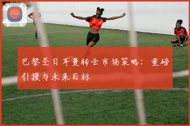 巴黎圣日耳曼转会市场策略：重磅引援与未来目标