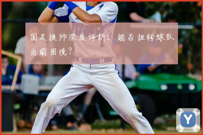 国足换帅深度评析:能否扭转球队当前困境?