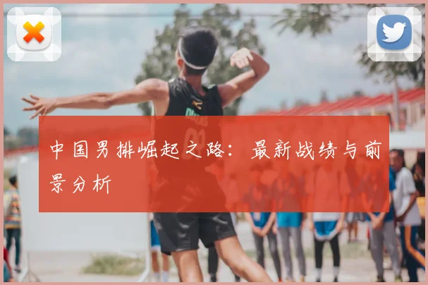 中国男排崛起之路:最新战绩与前景分析