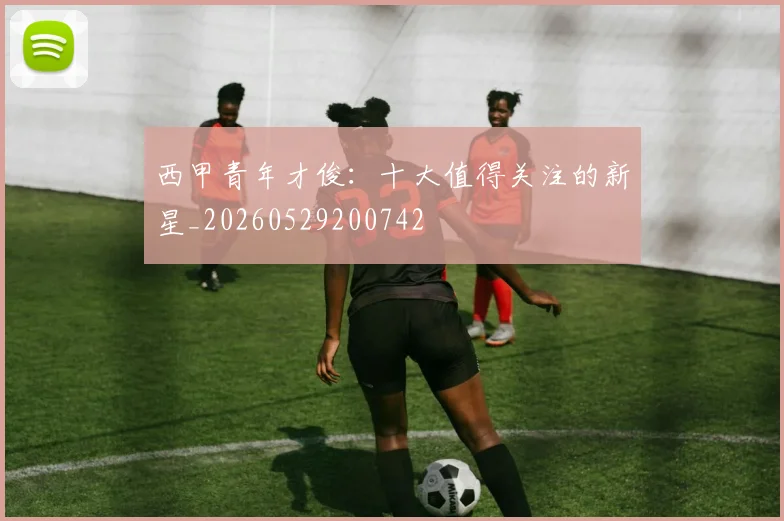 西甲青年才俊：十大值得关注的新星_20260529200742