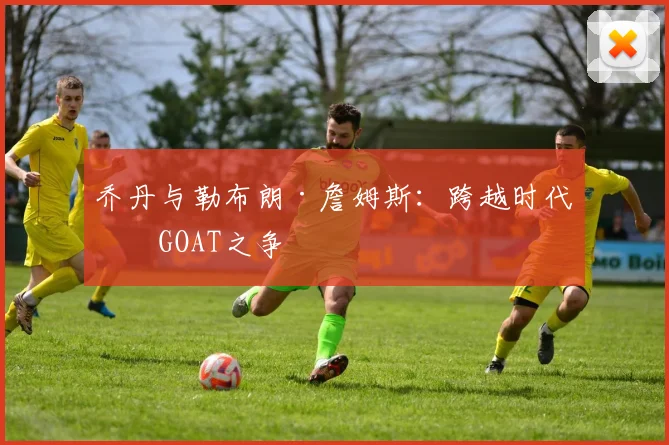 乔丹与勒布朗·詹姆斯:跨越时代的GOAT之争