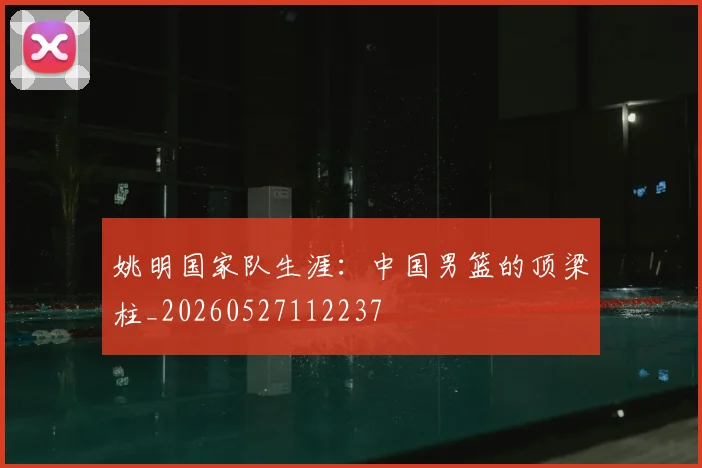 姚明国家队生涯:中国男篮的顶梁柱_20260527112237