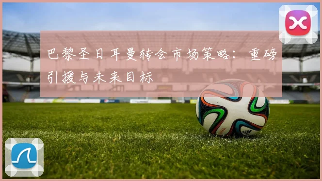 巴黎圣日耳曼转会市场策略:重磅引援与未来目标