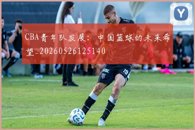 CBA青年队发展:中国篮球的未来希望_20260526125140