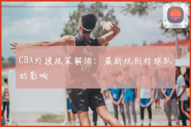 CBA外援政策解读:最新规则对球队的影响