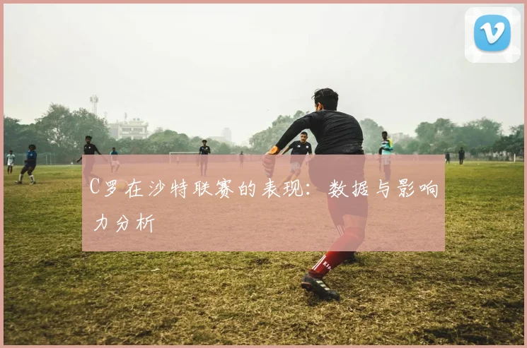 C罗在沙特联赛的表现：数据与影响力分析