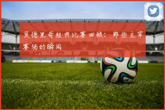 莫德里奇经典比赛回顾：那些主宰赛场的瞬间