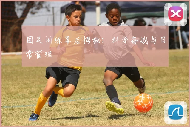 国足训练幕后揭秘:科学备战与日常管理