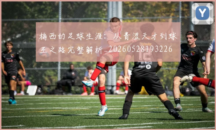 梅西的足球生涯：从青涩天才到球王之路完整解析_20260528193226