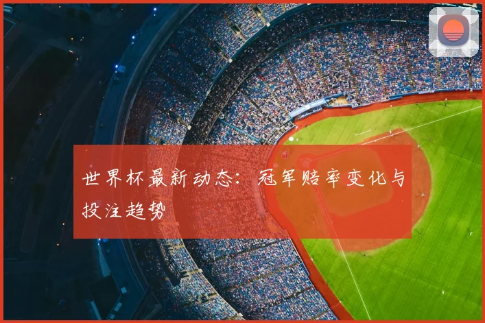 世界杯最新动态：冠军赔率变化与投注趋势