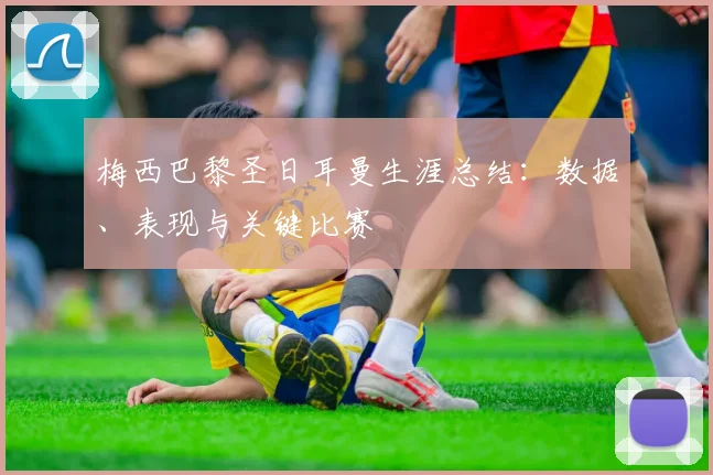 梅西巴黎圣日耳曼生涯总结：数据、表现与关键比赛