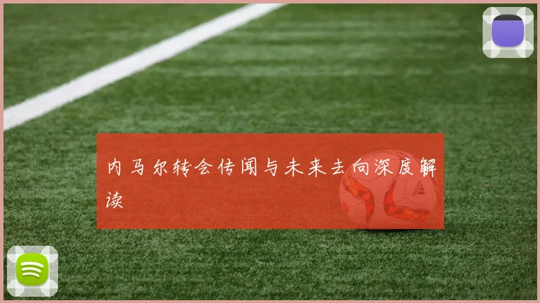 内马尔转会传闻与未来去向深度解读