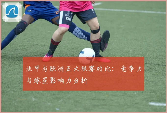 法甲与欧洲五大联赛对比：竞争力与球星影响力分析