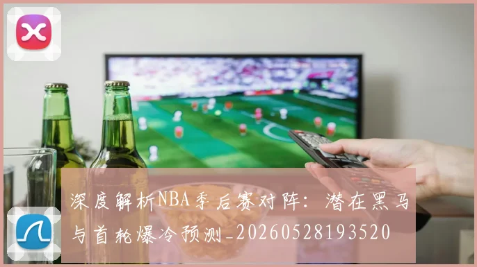 深度解析NBA季后赛对阵：潜在黑马与首轮爆冷预测_20260528193520
