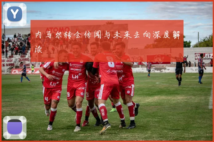 内马尔转会传闻与未来去向深度解读