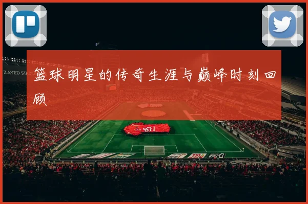 篮球明星的传奇生涯与巅峰时刻回顾