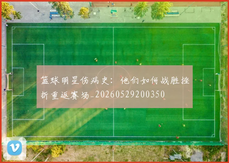 篮球明星伤病史：他们如何战胜挫折重返赛场_20260529200350